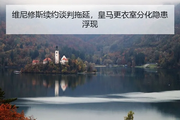 维尼修斯续约谈判拖延，皇马更衣室分化隐患浮现