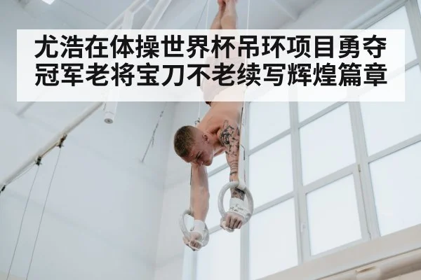 尤浩在体操世界杯吊环项目勇夺冠军老将宝刀不老续写辉煌篇章